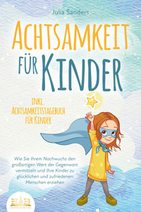 ACHTSAMKEIT FÜR KINDER: Wie Sie Ihrem Nachwuchs den großartigen Wert der Gegenwart vermitteln und Ihre Kinder zu glücklichen und zufriedenen Menschen erziehen - inkl. Achtsamkeitstagebuch für Kinder - Julia Sanders - E-Book