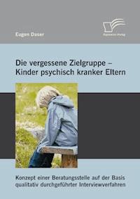 Die vergessene Zielgruppe - Kinder psychisch kranker Eltern: Konzept einer Beratungsstelle auf der Basis qualitativ durchgeführter Interviewverfahren - Eugen Daser - E-Book