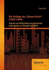 Die Anfänge des „Donau-Kurier“ (1945-1949): Theorie und Wirklichkeit der bayerischen Lizenzpresse am Beispiel Ingolstadt - Tobias Zell - E-Book