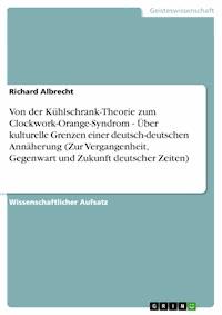 Von der Kühlschrank-Theorie zum Clockwork-Orange-Syndrom - Über kulturelle Grenzen einer deutsch-deutschen Annäherung (Zur Vergangenheit, Gegenwart und Zukunft deutscher Zeiten) - Richard Albrecht - E-Book