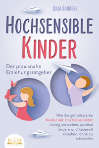 HOCHSENSIBLE KINDER - Der praxisnahe Erziehungsratgeber: Wie Sie gefühlsstarke Kinder mit Hochsensibilität richtig verstehen, optimal fördern und liebevoll erziehen, ohne zu schimpfen - Julia Sanders - E-Book