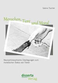 Menschen, Tiere und Moral: Neurophilosophische Überlegungen zum moralischen Status von Tieren - Sabine Tischler - E-Book