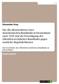 Die (Re-)Konstruktion eines demokratischen Rundfunks in Deutschland nach 1945 und die Verteidigung des öffentlich-rechtlichen Rundfunks gegen staatliche Begehrlichkeiten - Alexander Krey - kostenlos E-Book