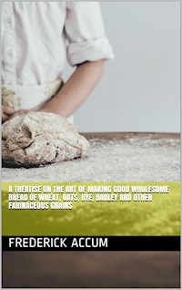A treatise on the art of making good wholesome bread of wheat, oats, rye, barley and other farinaceous grains - Friedrich Christian Accum - E-Book
