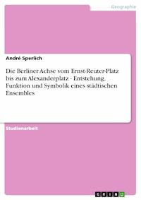 Die Berliner Achse vom Ernst-Reuter-Platz bis zum Alexanderplatz - Entstehung, Funktion und Symbolik eines städtischen Ensembles - Andre Sperlich - E-Book