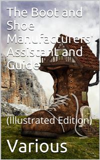 The Boot and Shoe Manufacturers' Assistant and Guide. / Containing a Brief History of the Trade. History of / India-rubber and Gutta-percha, And Their Application to / the Manufacture of Boots and Shoes. Full Instructions in / the Art, With Diagrams and S - Various - E-Book