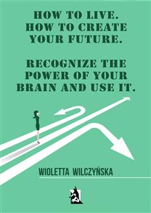 How to live. How to create your future. Recognize the power of your brain and use it - Wioletta Wilczyńska - E-Book