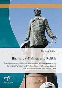 Bismarck-Mythos und Politik: Die Mythisierung und Politisierung der Bismarckverehrung durch die Parteien und Verbände des nationalen Lagers zur Wilhelminischen Zeit 1890-1914 - Thomas Gräfe - E-Book