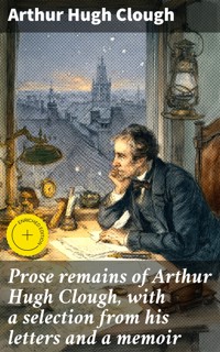 Prose remains of Arthur Hugh Clough, with a selection from his letters and a memoir - Arthur Hugh Clough - E-Book