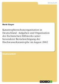 Katastrophenschutzorganisation in Deutschland - Aufgaben und Organisation des Technischen Hilfswerks unter besonderer Berücksichtigung der Hochwasserkatastrophe im August 2002 - René Geyer - E-Book
