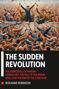 The Sudden Revolution: The Emergence of Mikhail Gorbachev, the Fall of the Berlin Wall and the End of the Cold War - Robinson Roxanne - E-Book