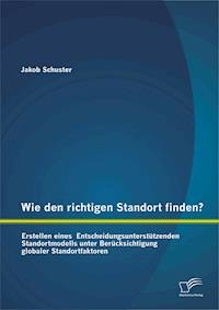 Wie den richtigen Standort finden? Erstellen eines Entscheidungsunterstützenden Standortmodells unter Berücksichtigung globaler Standortfaktoren - Jakob Schuster - E-Book
