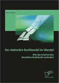 Der stationäre Buchhandel im Wandel: Wie das Internet den deutschen Buchmarkt verändert - Marc Fischer - E-Book