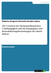 Die Ursachen der lateinamerikanischen Unabhängigkeit und die Kampagnen und Konsolidierungsbestrebungen des Simón Bolívar - Roberto Gregorio Florentin-Sarabia Lukacs - E-Book