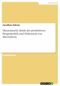 Ökonomische Kritik der prohibitiven Drogenpolitik und Diskussion von Alternativen - Jonathan Zahner - E-Book