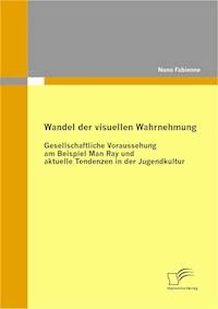 Wandel der visuellen Wahrnehmung: Gesellschaftliche Voraussehung am Beispiel Man Ray und aktuelle Tendenzen in der Jugendkultur - Nuno Fabienne - E-Book