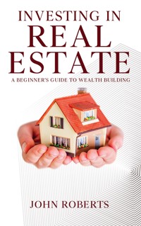 Investing in Real Estate - A Beginner’s Guide to Wealth Building - John Roberts - E-Book