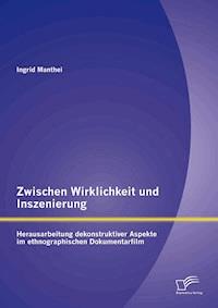 Zwischen Wirklichkeit und Inszenierung: Herausarbeitung dekonstruktiver Aspekte im ethnographischen Dokumentarfilm - Ingrid Manthei - E-Book