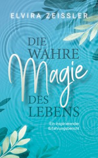 Die wahre Magie des Lebens: Wie du mehr Leichtigkeit, Erfolg und Gesundheit in dein Leben bringst - Elvira Zeißler - E-Book