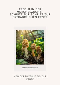 Erfolg in der Morchelzucht: Schritt für Schritt zur  ertragreichen Ernte - Sebastian Helmholz - E-Book