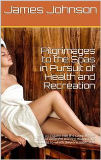 Pilgrimages to the Spas in Pursuit of Health and Recreation / With an inquiry into the comparative merits of different / mineral waters: the maladies to which they are applicable, / and those in which they are injurious - James Johnson - E-Book