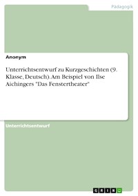Unterrichtsentwurf zu Kurzgeschichten (9. Klasse, Deutsch). Am Beispiel von Ilse Aichingers "Das Fenstertheater" -  - E-Book