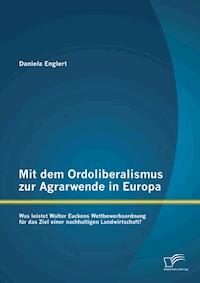 Mit dem Ordoliberalismus zur Agrarwende in Europa: Was leistet Walter Euckens Wettbewerbsordnung für das Ziel einer nachhaltigen Landwirtschaft? - Daniela Englert - E-Book