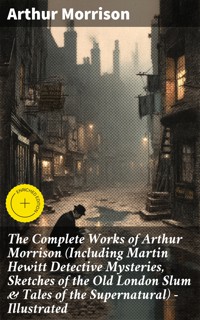 The Complete Works of Arthur Morrison (Including Martin Hewitt Detective Mysteries, Sketches of the Old London Slum & Tales of the Supernatural) - Illustrated - Arthur Morrison - E-Book