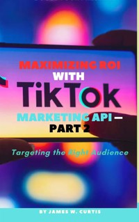 Maximizing ROI with TikTok Marketing API – Part 2 - Curtis James W. - E-Book