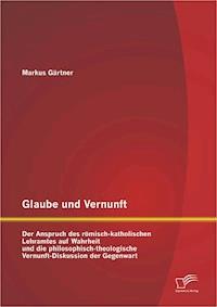 Glaube und Vernunft: Der Anspruch des römisch-katholischen Lehramtes auf Wahrheit und die philosophisch-theologische Vernunft-Diskussion der Gegenwart - Markus Gärtner - E-Book