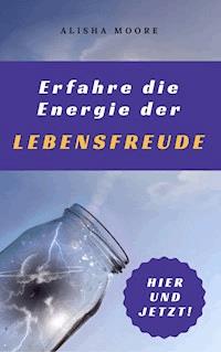 Erfahre die Energie der LEBENSFREUDE: Hier und Jetzt! - Alisha Moore - E-Book