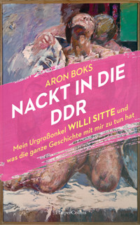 Nackt in die DDR. Mein Urgroßonkel Willi Sitte und was die ganze Geschichte mit mir zu tun hat - Aron Boks - E-Book