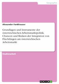 Grundlagen und Instrumente der österreichischen Arbeitsmarktpolitik. Chancen und Risiken der Integration von Flüchtlingen am österreichischen Arbeitsmarkt - Alexander Fankhauser - E-Book