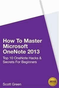 How To Master Microsoft OneNote 2013 : Top 10 OneNote Hacks & Secrets For Beginners - Scott Green - E-Book
