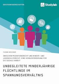 Unbegleitete minderjährige Flüchtlinge im Spannungsverhältnis zwischen Migrationsrecht und Kinder- und Jugendhilferecht. Eine Herausforderung für die Soziale Arbeit - Yvonne Brückner - E-Book