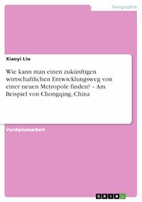 Wie kann man einen zukünftigen wirtschaftlichen Entwicklungsweg von einer neuen Metropole finden? – Am Beispiel von Chongqing, China - Xiaoyi Liu - E-Book