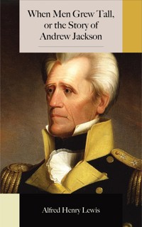 When Men Grew Tall, or the Story of Andrew Jackson - Alfred Henry Lewis - E-Book