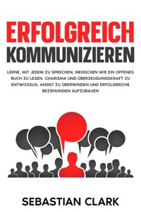 Erfolgreich kommunizieren: Lerne, mit jedem zu sprechen, Menschen wie ein offenes Buch zu lesen, Charisma und Überzeugungskraft zu entwickeln, Angst zu überwinden und erfolgreiche Beziehungen aufzubauen. - Sebastian Clark - E-Book