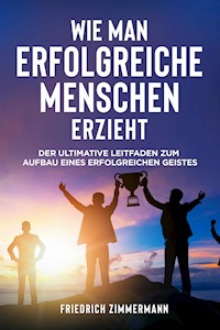 WIE MAN ERFOLGREICHE MENSCHEN ERZIEHT. Der ultimative Leitfaden zum Aufbau eines erfolgreichen Geistes - Friedrich Zimmermann - E-Book