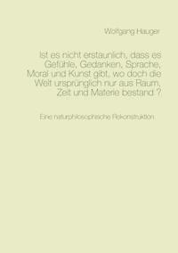 Ist es nicht erstaunlich, dass es Gefühle, Gedanken, Sprache, Moral und Kunst gibt, wo doch die Welt ursprünglich nur aus Raum, Zeit und Materie bestand? - Wolfgang Hauger - E-Book