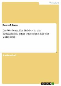 Die Weltbank. Ein Einblick in das Tätigkeitsfeld einer tragenden Säule der Weltpolitik - Dominik Enger - E-Book