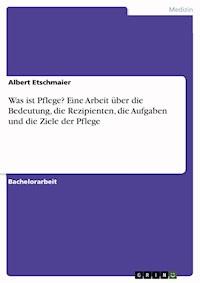 Was ist Pflege? Eine Arbeit über die Bedeutung, die Rezipienten, die Aufgaben und die Ziele der Pflege - Albert Etschmaier - E-Book