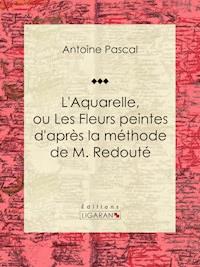 L'Aquarelle, ou Les Fleurs peintes d'après la méthode de M. Redouté - Antoine Pascal - E-Book