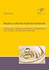 Migration, kulturelles Kapital & Arbeitsmarkt: Orientierungen, Strategien und Probleme von MigrantInnen beim Einstieg in den deutschen Arbeitsmarkt - Michel Beger - E-Book