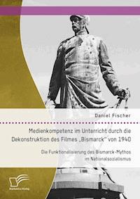 Medienkompetenz im Unterricht durch die Dekonstruktion des Filmes „Bismarck“ von 1940. Die Funktionalisierung des Bismarck-Mythos im Nationalsozialismus - Daniel Fischer - E-Book