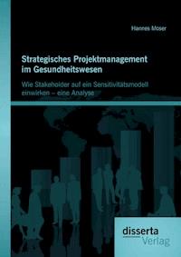 Strategisches Projektmanagement im Gesundheitswesen: Wie Stakeholder auf ein Sensitivitätsmodell einwirken – eine Analyse - Hannes Moser - E-Book