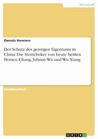 Der Schutz des geistigen Eigentums in China: Die Störtebeker von heute heißen Horace Chang, Johnny Wu und Wu Xiang - Dennis Henners - E-Book