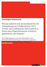 Warum enthielt sich Deutschland bei der Abstimmung zur UN-Resolution 1973, welche eine militärische Intervention in Form einer  Flugverbotszone in Libyen legitimierte, der Stimme? - Christopher Peterwerth - E-Book