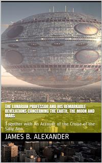 The Lunarian Professor and His Remarkable Revelations Concerning the Earth, the Moon and Mars / Together with An Account of the Cruise of the Sally Ann - James B. Alexander - E-Book