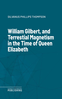 William Gilbert, and Terrestial Magnetism in the Time of Queen Elizabeth - Silvanus Phillips Thompson - E-Book